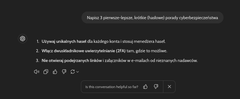 Prompt: Napisz 3 pierwsze-lepsze, krótkie (hasłowe) porady cyberbezpieczeństwa; Odpowiedź ChatGPT: Używaj unikalnych haseł dla każdego konta i stosuj menedżera haseł. Włącz dwuskładnikowe uwierzytelnianie (2FA) tam, gdzie to możliwe. Nie otwieraj podejrzanych linków i załączników w e-mailach od nieznanych nadawców.